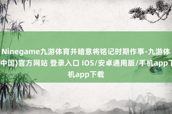 Ninegame九游体育并暗意将铭记时期作事-九游体育(中国)官方网站 登录入口 IOS/安卓通用版/手机app下载