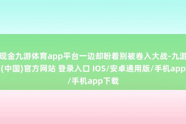 现金九游体育app平台一边却盼着别被卷入大战-九游体育(中国)官方网站 登录入口 IOS/安卓通用版/手机app下载