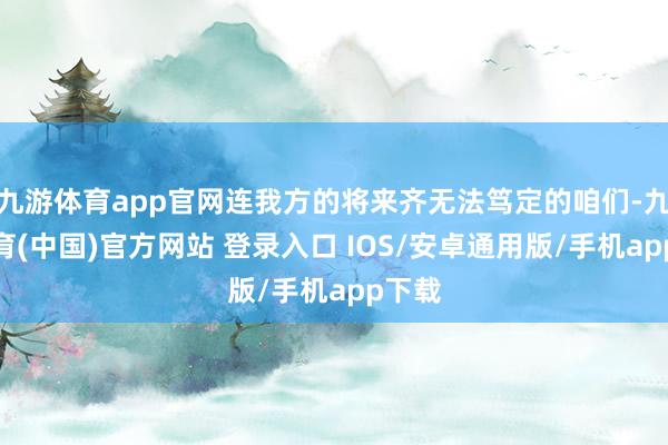 九游体育app官网连我方的将来齐无法笃定的咱们-九游体育(中国)官方网站 登录入口 IOS/安卓通用版/手机app下载