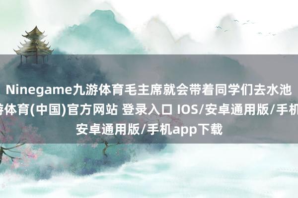 Ninegame九游体育毛主席就会带着同学们去水池拍浮-九游体育(中国)官方网站 登录入口 IOS/安卓通用版/手机app下载
