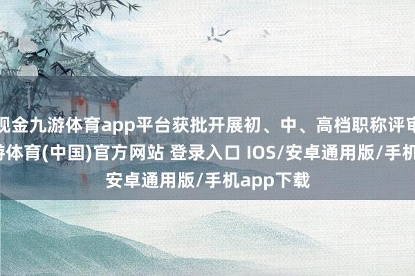 现金九游体育app平台获批开展初、中、高档职称评审职责-九游体育(中国)官方网站 登录入口 IOS/安卓通用版/手机app下载