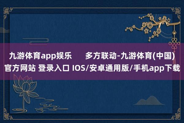 九游体育app娱乐 多方联动-九游体育(中国)官方网站 登录入口 IOS/安卓通用版/手机app下载
