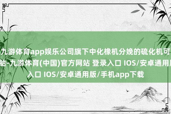 九游体育app娱乐公司旗下中化橡机分娩的硫化机可用于分娩航空轮胎-九游体育(中国)官方网站 登录入口 IOS/安卓通用版/手机app下载