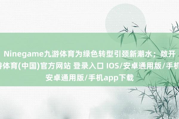 Ninegame九游体育为绿色转型引颈新潮水；敞开合作-九游体育(中国)官方网站 登录入口 IOS/安卓通用版/手机app下载