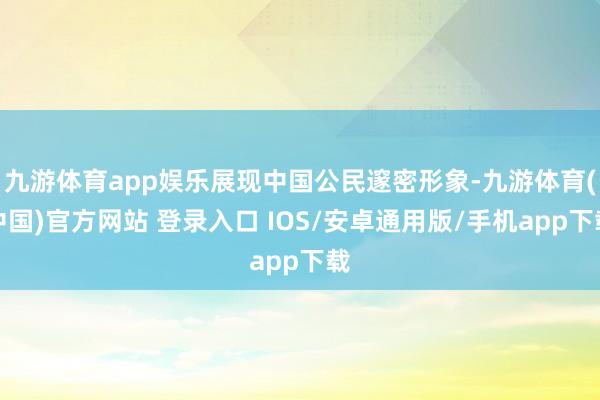 九游体育app娱乐展现中国公民邃密形象-九游体育(中国)官方网站 登录入口 IOS/安卓通用版/手机app下载