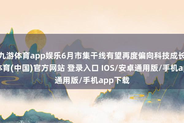 九游体育app娱乐6月市集干线有望再度偏向科技成长-九游体育(中国)官方网站 登录入口 IOS/安卓通用版/手机app下载