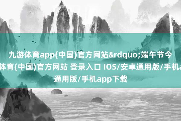 九游体育app(中国)官方网站&rdquo;端午节今日-九游体育(中国)官方网站 登录入口 IOS/安卓通用版/手机app下载