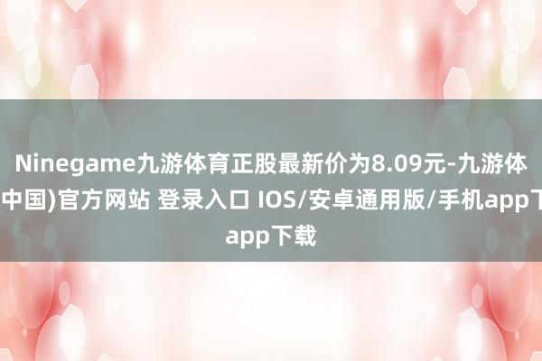Ninegame九游体育正股最新价为8.09元-九游体育(中国)官方网站 登录入口 IOS/安卓通用版/手机app下载