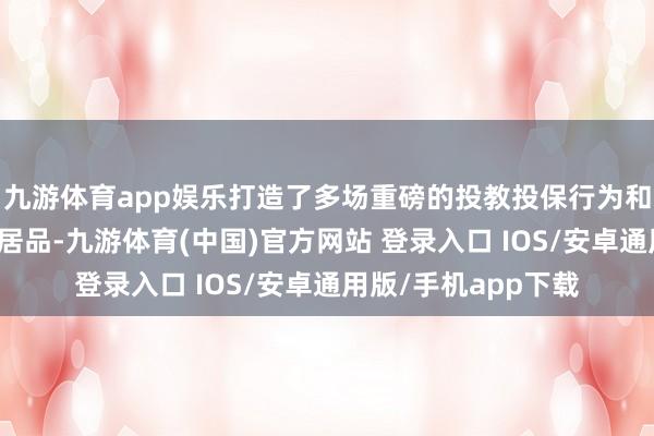 九游体育app娱乐打造了多场重磅的投教投保行为和多个投教投保现实居品-九游体育(中国)官方网站 登录入口 IOS/安卓通用版/手机app下载