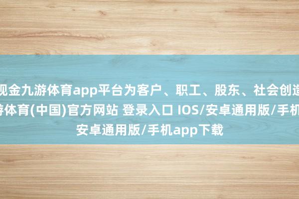 现金九游体育app平台为客户、职工、股东、社会创造价值-九游体育(中国)官方网站 登录入口 IOS/安卓通用版/手机app下载
