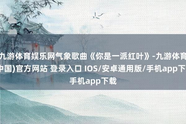 九游体育娱乐网气象歌曲《你是一派红叶》-九游体育(中国)官方网站 登录入口 IOS/安卓通用版/手机app下载