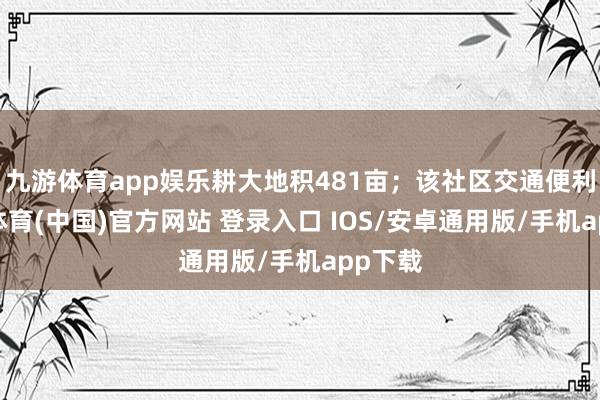九游体育app娱乐耕大地积481亩；该社区交通便利-九游体育(中国)官方网站 登录入口 IOS/安卓通用版/手机app下载
