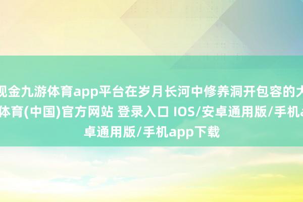 现金九游体育app平台在岁月长河中修养洞开包容的大气-九游体育(中国)官方网站 登录入口 IOS/安卓通用版/手机app下载