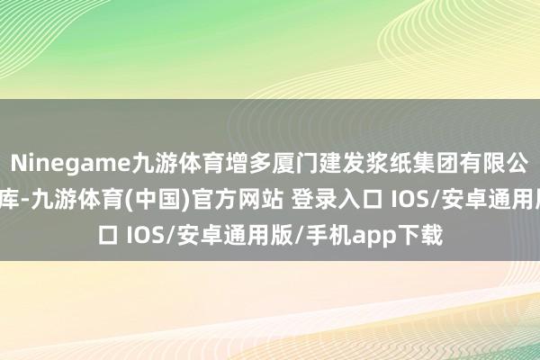 Ninegame九游体育增多厦门建发浆纸集团有限公司为原木指定厂库-九游体育(中国)官方网站 登录入口 IOS/安卓通用版/手机app下载