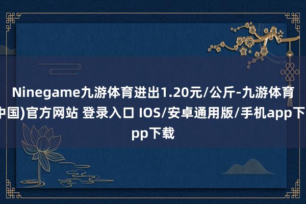 Ninegame九游体育进出1.20元/公斤-九游体育(中国)官方网站 登录入口 IOS/安卓通用版/手机app下载