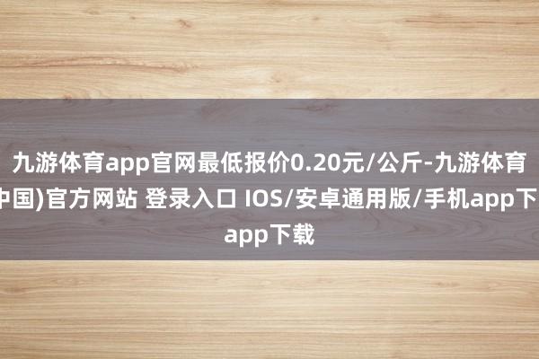 九游体育app官网最低报价0.20元/公斤-九游体育(中国)官方网站 登录入口 IOS/安卓通用版/手机app下载