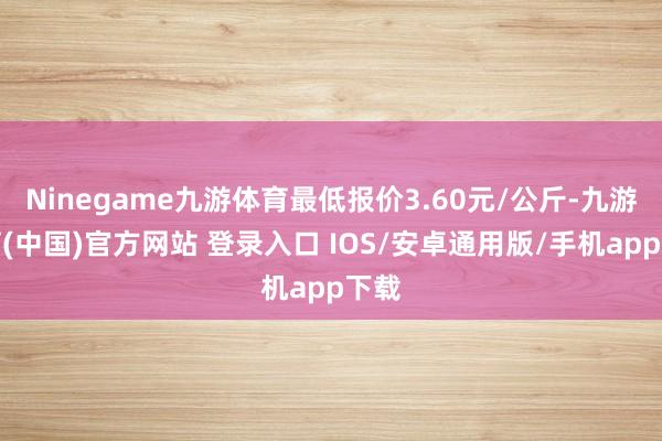 Ninegame九游体育最低报价3.60元/公斤-九游体育(中国)官方网站 登录入口 IOS/安卓通用版/手机app下载
