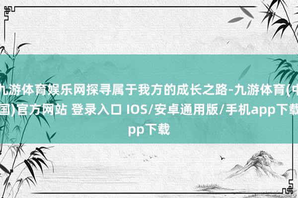九游体育娱乐网探寻属于我方的成长之路-九游体育(中国)官方网站 登录入口 IOS/安卓通用版/手机app下载