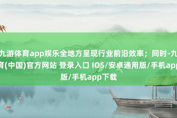 九游体育app娱乐全地方呈现行业前沿效率；同时-九游体育(中国)官方网站 登录入口 IOS/安卓通用版/手机app下载