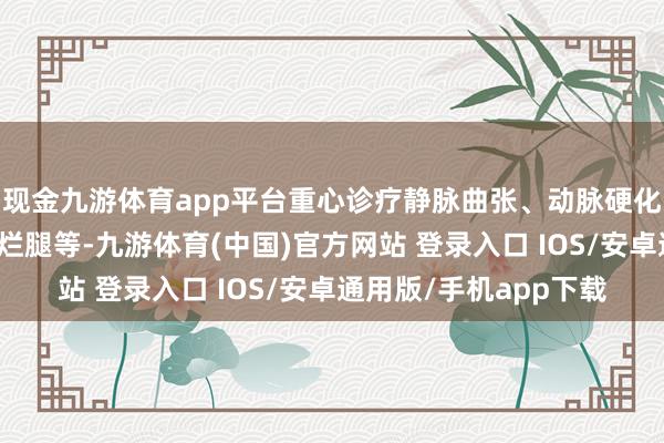 现金九游体育app平台重心诊疗静脉曲张、动脉硬化阻滞症、脉管炎、老烂腿等-九游体育(中国)官方网站 登录入口 IOS/安卓通用版/手机app下载