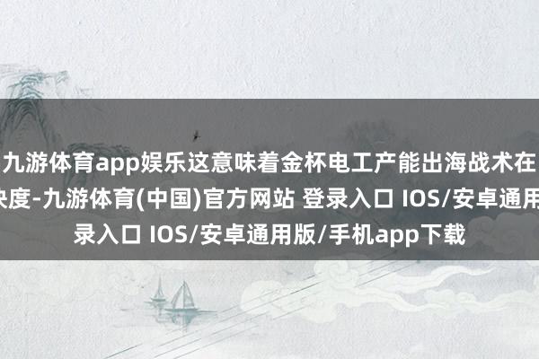 九游体育app娱乐这意味着金杯电工产能出海战术在审批智商跑出加快度-九游体育(中国)官方网站 登录入口 IOS/安卓通用版/手机app下载