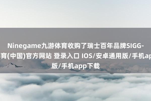 Ninegame九游体育收购了瑞士百年品牌SIGG-九游体育(中国)官方网站 登录入口 IOS/安卓通用版/手机app下载