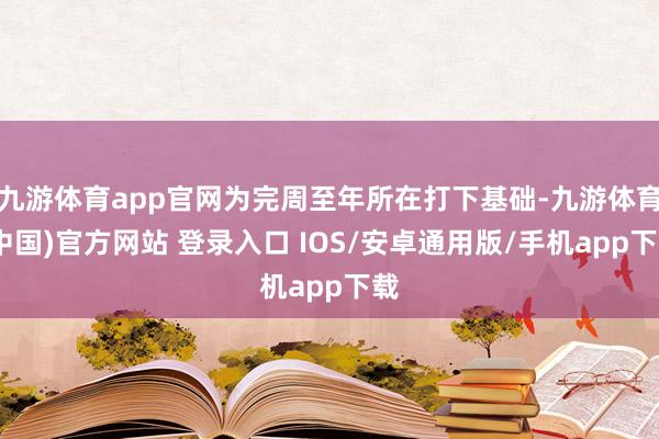 九游体育app官网为完周至年所在打下基础-九游体育(中国)官方网站 登录入口 IOS/安卓通用版/手机app下载