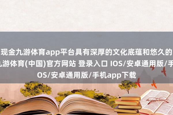 现金九游体育app平台具有深厚的文化底蕴和悠久的历史积淀-九游体育(中国)官方网站 登录入口 IOS/安卓通用版/手机app下载