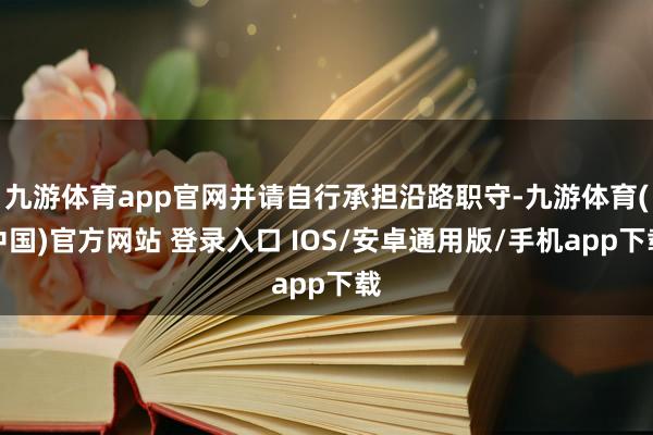 九游体育app官网并请自行承担沿路职守-九游体育(中国)官方网站 登录入口 IOS/安卓通用版/手机app下载