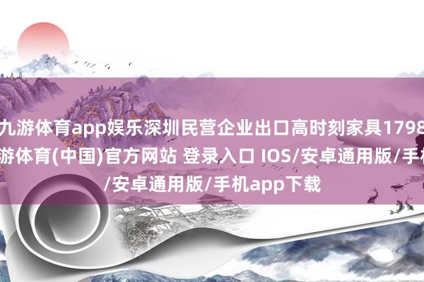 九游体育app娱乐深圳民营企业出口高时刻家具1798.6亿元-九游体育(中国)官方网站 登录入口 IOS/安卓通用版/手机app下载