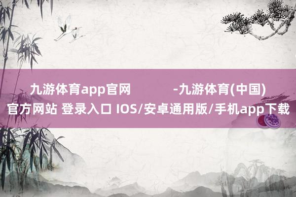 九游体育app官网            -九游体育(中国)官方网站 登录入口 IOS/安卓通用版/手机app下载