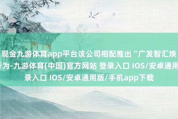 现金九游体育app平台该公司相配推出“广发智汇焕新办事月”主题行为-九游体育(中国)官方网站 登录入口 IOS/安卓通用版/手机app下载