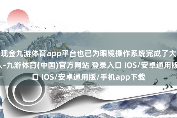 现金九游体育app平台也已为眼镜操作系统完成了大范围的内置植入-九游体育(中国)官方网站 登录入口 IOS/安卓通用版/手机app下载