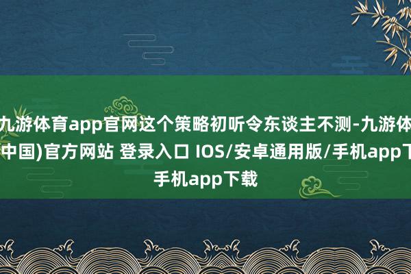 九游体育app官网这个策略初听令东谈主不测-九游体育(中国)官方网站 登录入口 IOS/安卓通用版/手机app下载