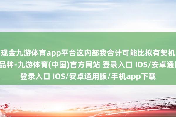 现金九游体育app平台这内部我合计可能比拟有契机的在于有色和化工品种-九游体育(中国)官方网站 登录入口 IOS/安卓通用版/手机app下载