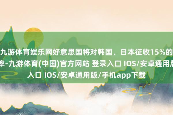 九游体育娱乐网好意思国将对韩国、日本征收15%的“平等关税”税率-九游体育(中国)官方网站 登录入口 IOS/安卓通用版/手机app下载