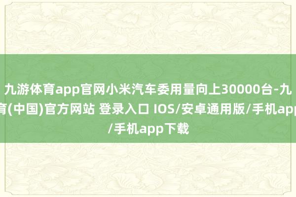九游体育app官网小米汽车委用量向上30000台-九游体育(中国)官方网站 登录入口 IOS/安卓通用版/手机app下载