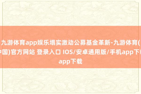 九游体育app娱乐塌实激动公募基金革新-九游体育(中国)官方网站 登录入口 IOS/安卓通用版/手机app下载