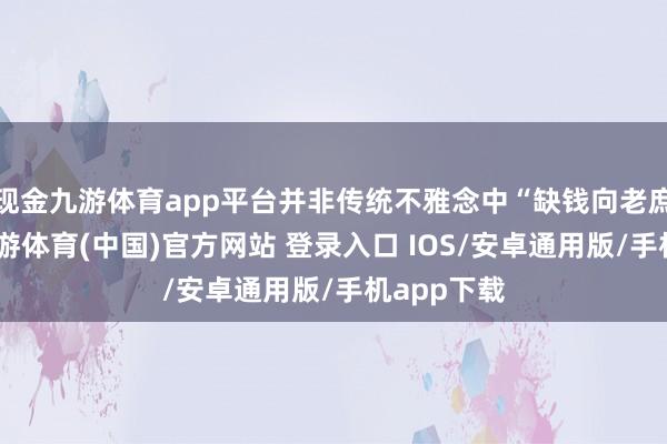 现金九游体育app平台并非传统不雅念中“缺钱向老庶民借”-九游体育(中国)官方网站 登录入口 IOS/安卓通用版/手机app下载