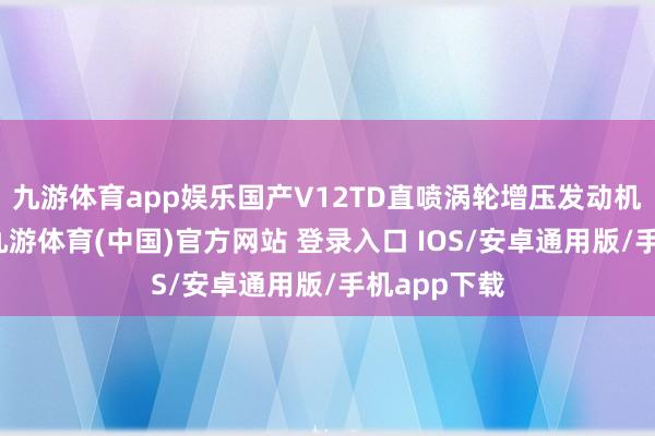 九游体育app娱乐国产V12TD直喷涡轮增压发动机研制告捷-九游体育(中国)官方网站 登录入口 IOS/安卓通用版/手机app下载