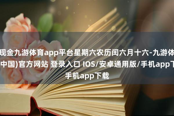 现金九游体育app平台星期六农历闰六月十六-九游体育(中国)官方网站 登录入口 IOS/安卓通用版/手机app下载