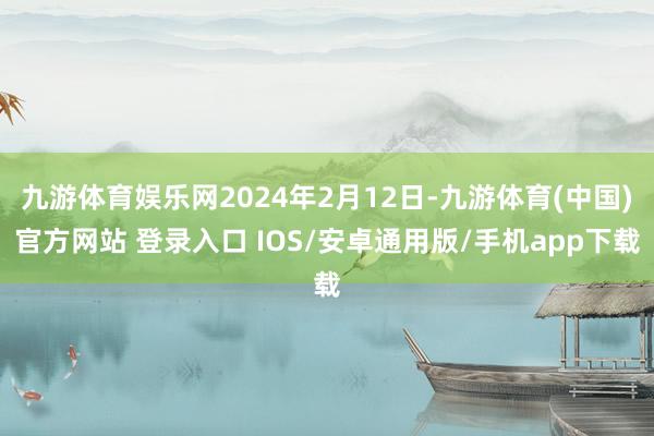 九游体育娱乐网2024年2月12日-九游体育(中国)官方网站 登录入口 IOS/安卓通用版/手机app下载