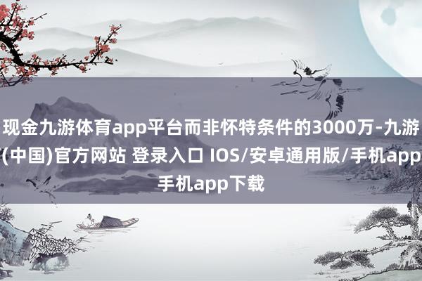 现金九游体育app平台而非怀特条件的3000万-九游体育(中国)官方网站 登录入口 IOS/安卓通用版/手机app下载