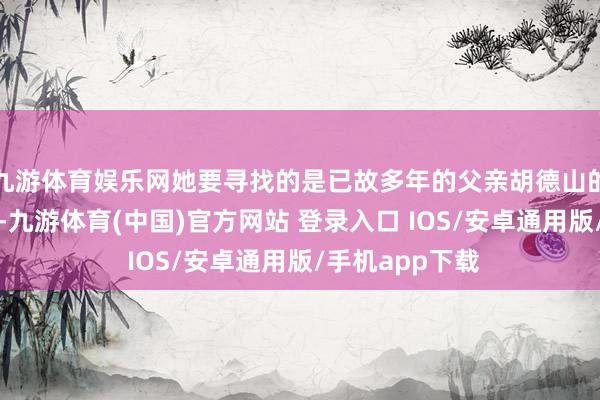 九游体育娱乐网她要寻找的是已故多年的父亲胡德山的梓里亲东谈主-九游体育(中国)官方网站 登录入口 IOS/安卓通用版/手机app下载