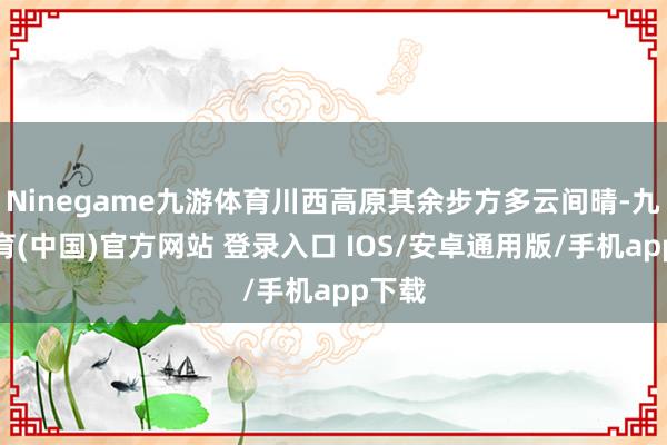 Ninegame九游体育川西高原其余步方多云间晴-九游体育(中国)官方网站 登录入口 IOS/安卓通用版/手机app下载