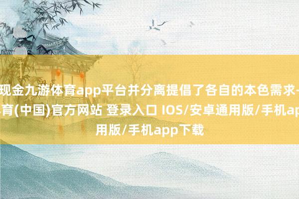 现金九游体育app平台并分离提倡了各自的本色需求-九游体育(中国)官方网站 登录入口 IOS/安卓通用版/手机app下载