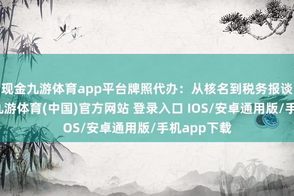 现金九游体育app平台牌照代办：从核名到税务报谈全程包办-九游体育(中国)官方网站 登录入口 IOS/安卓通用版/手机app下载