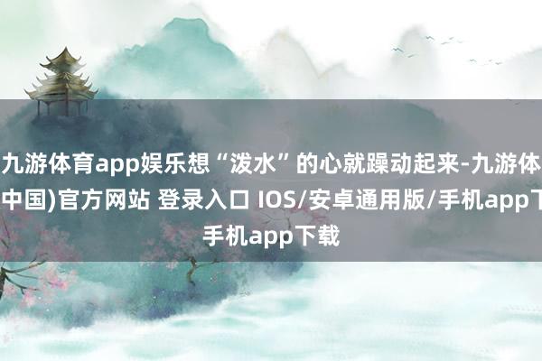 九游体育app娱乐想“泼水”的心就躁动起来-九游体育(中国)官方网站 登录入口 IOS/安卓通用版/手机app下载