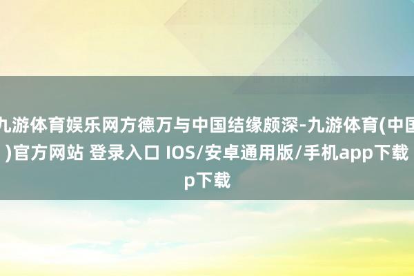 九游体育娱乐网方德万与中国结缘颇深-九游体育(中国)官方网站 登录入口 IOS/安卓通用版/手机app下载