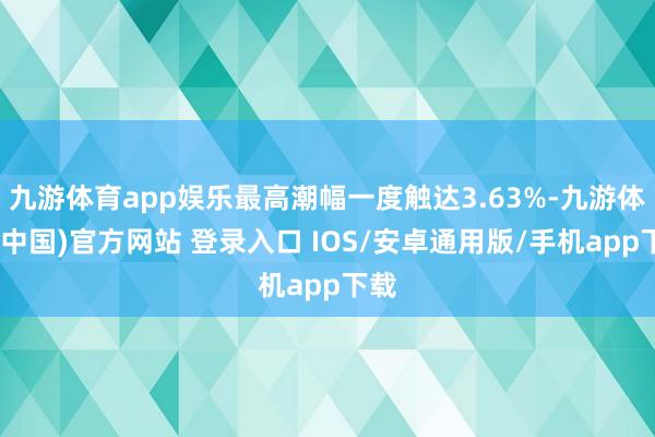 九游体育app娱乐最高潮幅一度触达3.63%-九游体育(中国)官方网站 登录入口 IOS/安卓通用版/手机app下载